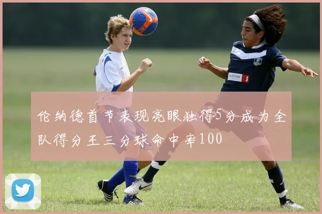伦纳德首节表现亮眼独得5分成为全队得分王三分球命中率100