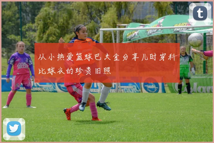 从小热爱篮球巴夫金分享儿时穿科比球衣的珍贵旧照