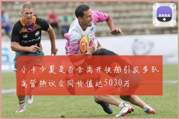 小卡今夏是否会离开快船引发多队高管热议合同价值达5030万
