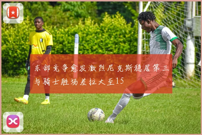 东部竞争愈发激烈尼克斯稳居第三与骑士胜场差拉大至15