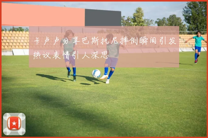 卡卢卢分享巴斯托尼摔倒瞬间引发热议表情引人深思