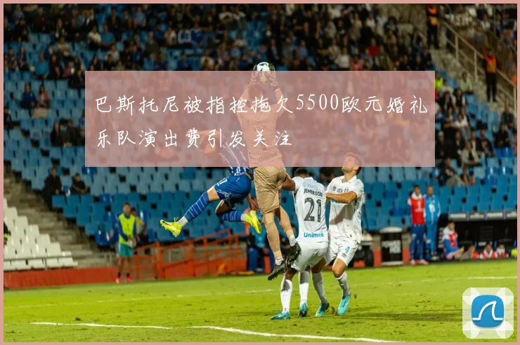 巴斯托尼被指控拖欠5500欧元婚礼乐队演出费引发关注
