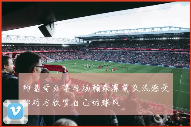 约基奇分享与杨瀚森赛前交流感受称对方欣赏自己的球风