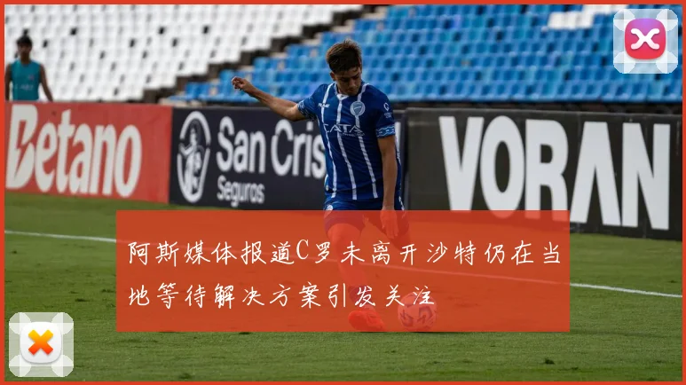 阿斯媒体报道C罗未离开沙特仍在当地等待解决方案引发关注