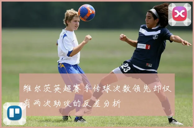 维尔茨英超赛季传球次数领先却仅有两次助攻的反差分析