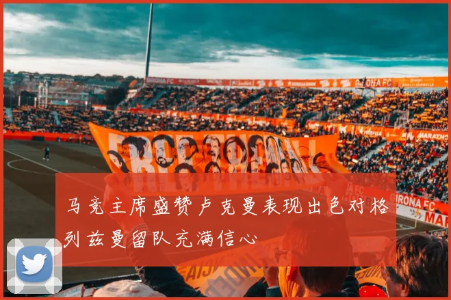 马竞主席盛赞卢克曼表现出色对格列兹曼留队充满信心