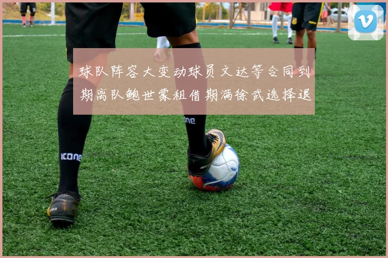 球队阵容大变动球员文达等合同到期离队鲍世蒙租借期满徐武选择退役