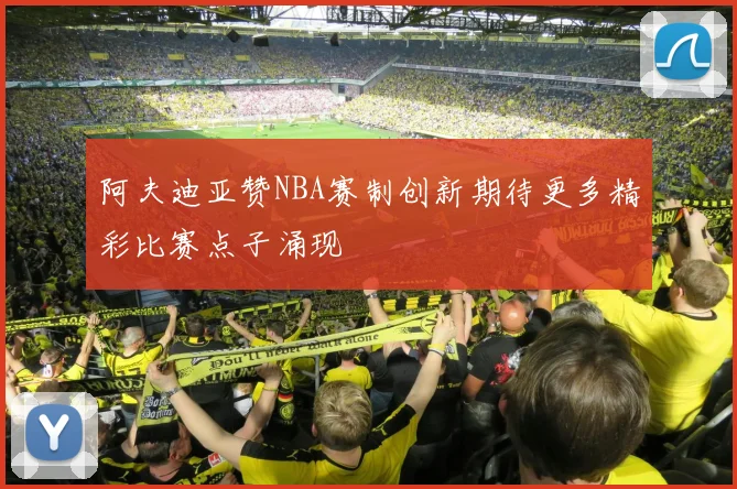 阿夫迪亚赞NBA赛制创新期待更多精彩比赛点子涌现