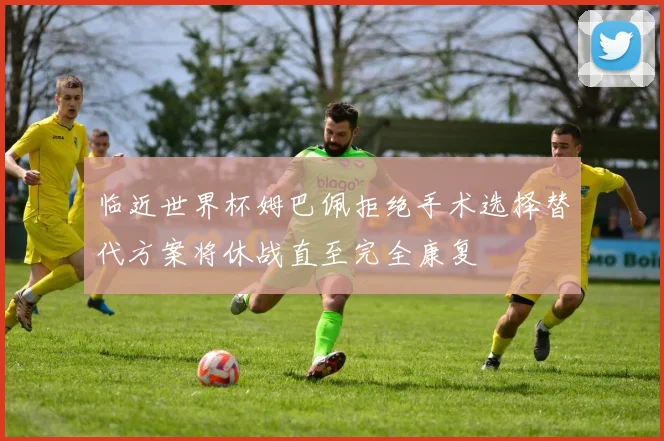 临近世界杯姆巴佩拒绝手术选择替代方案将休战直至完全康复