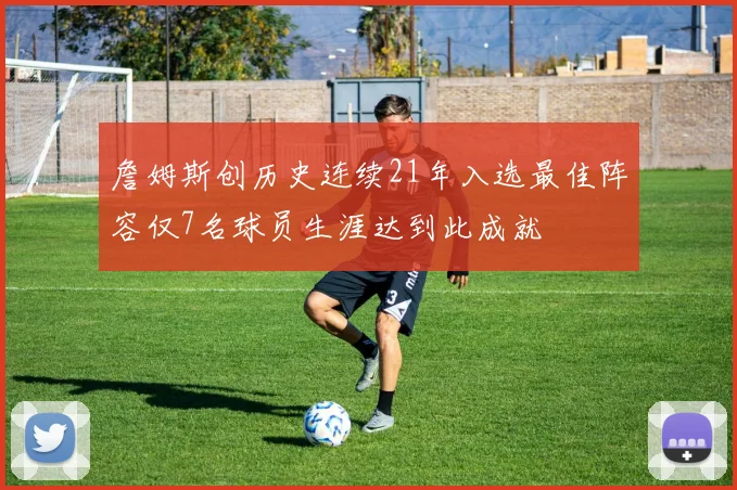 詹姆斯创历史连续21年入选最佳阵容仅7名球员生涯达到此成就
