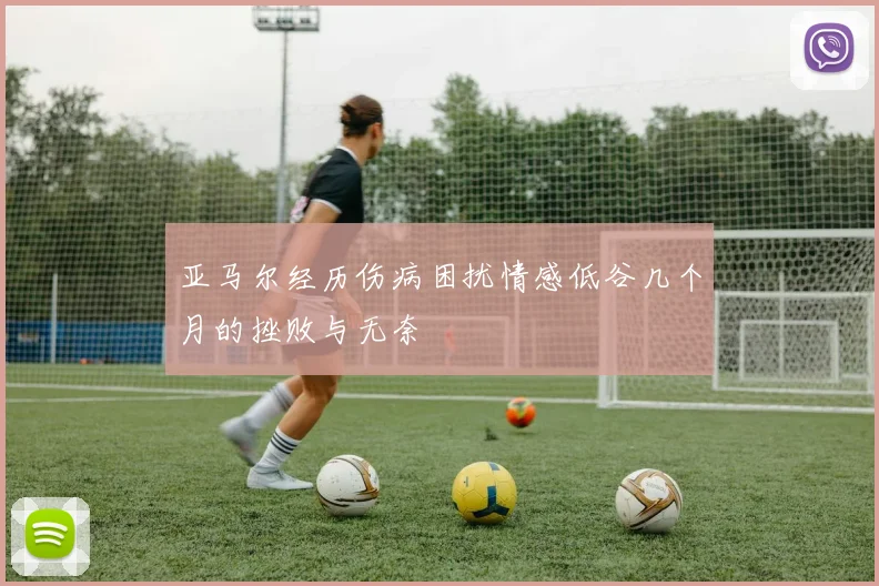 亚马尔经历伤病困扰情感低谷几个月的挫败与无奈