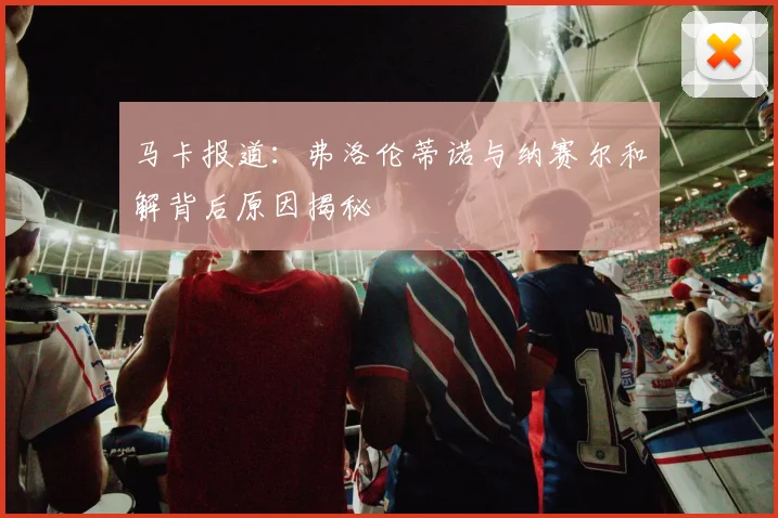 马卡报道：弗洛伦蒂诺与纳赛尔和解背后原因揭秘