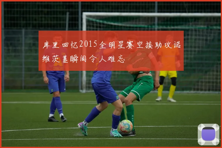 库里回忆2015全明星赛空接助攻诺维茨基瞬间令人难忘