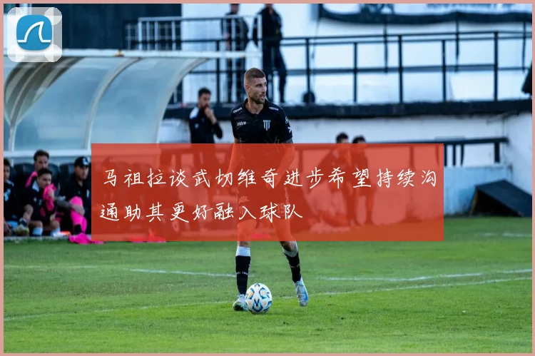 马祖拉谈武切维奇进步希望持续沟通助其更好融入球队