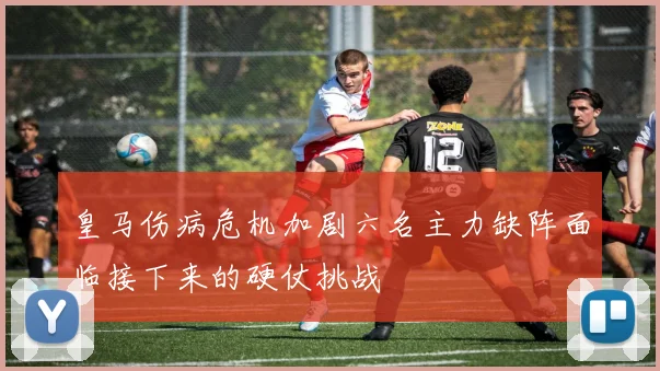皇马伤病危机加剧六名主力缺阵面临接下来的硬仗挑战