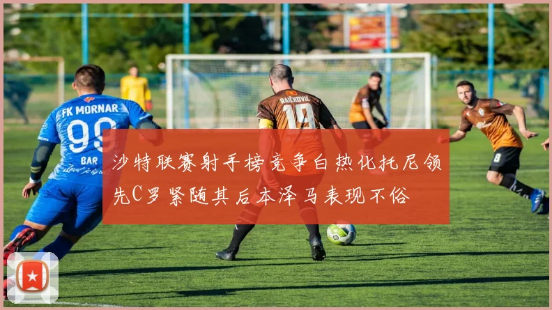 沙特联赛射手榜竞争白热化托尼领先C罗紧随其后本泽马表现不俗
