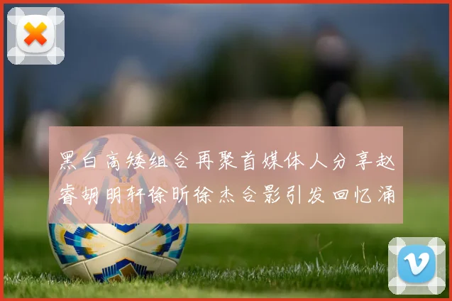 黑白高矮组合再聚首媒体人分享赵睿胡明轩徐昕徐杰合影引发回忆涌现