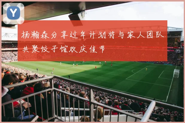 杨瀚森分享过年计划将与家人团队共聚饺子馆欢庆佳节
