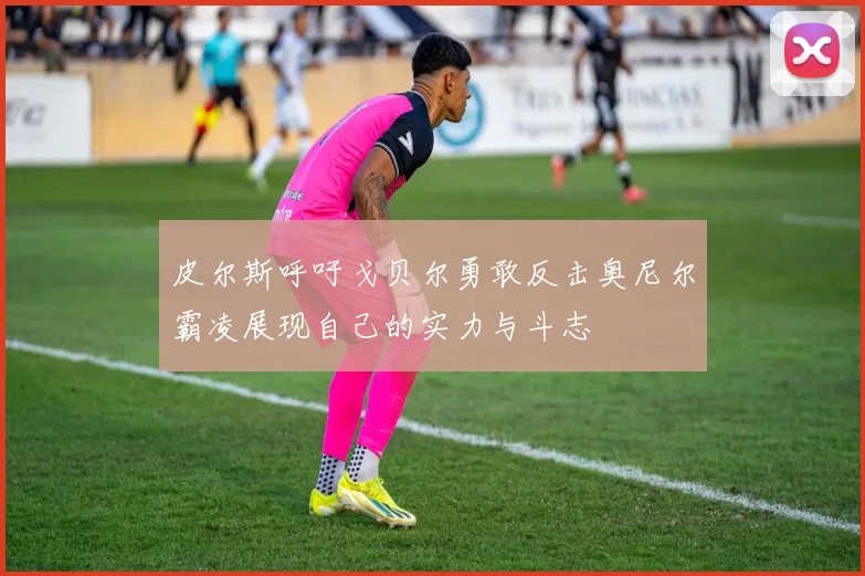 皮尔斯呼吁戈贝尔勇敢反击奥尼尔霸凌展现自己的实力与斗志